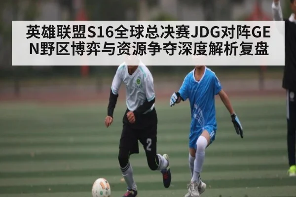 英雄联盟S16全球总决赛JDG对阵GEN野区博弈与资源争夺深度解析复盘